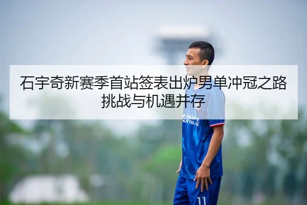 石宇奇新赛季首站签表出炉男单冲冠之路挑战与机遇并存